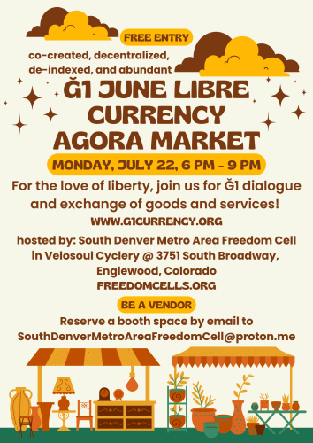 Ğ1 June Libre Currency Agora Market The fourth Monday, monthly, 6:00 p.m. to 9:00 p.m. MST  Free entry!  For the Love of liberty, join us for G1 dialogue and exchange goods / services!  Posted by: South Denver metro area Freedom Cell In Velosoul Cyclery at 3751 South Broadway, Englewood, Colorado  Be a vendor: reserve a booth/space by email to SouthDenverMetroAreaFreedomCell@proton.me