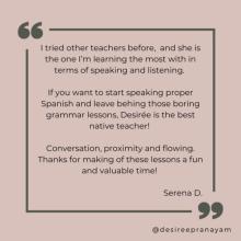 I tried other teachers before,  and she is the one I’m learning the most with in terms of speaking and listening.   If you want to start speaking proper Spanish and leave behing those boring grammar lessons, Desirée is the best native teacher!   Conversation, proximity and flowing. Thanks for making of these lessons a fun and valuable time! Serena D.