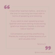 I tried other teachers before, and she is the one I’m learning the most with in terms of speaking and listening.   If you want to start speaking proper Spanish and leave behing those boring grammar lessons, Desirée is the best native teacher!   Conversation, proximity and flowing. Thanks for making of these lessons a fun and valuable time! Serena D.