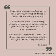 He probado diferentes profesoras y es con la que más estoy aprendiendo la pronunciación, hablar y entender. Si quieres empezar a hablar bien y olvidarte un poco de las típicas clases de gramática con hoja y boli... Desi es la mejor profesora! Conversación, improvisación y cercanía. Gracias por hacer de las clases un ratito tan agradable y que valgan la pena! Serena D.